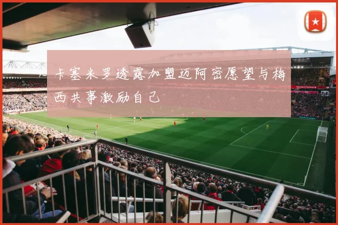 卡塞米罗透露加盟迈阿密愿望与梅西共事激励自己