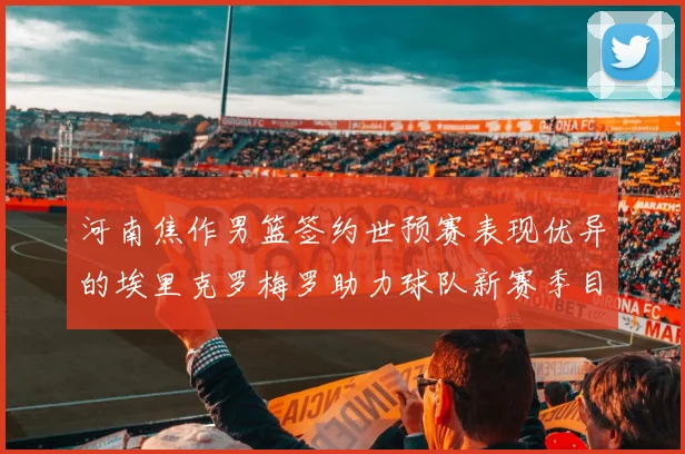 河南焦作男篮签约世预赛表现优异的埃里克罗梅罗助力球队新赛季目标