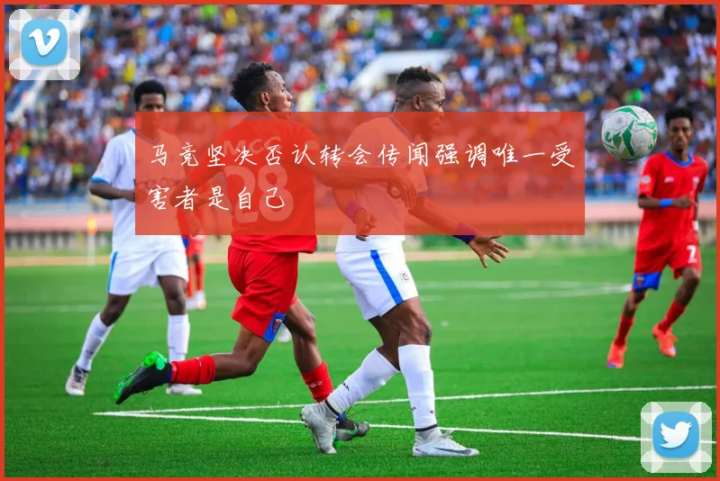 马竞坚决否认转会传闻强调唯一受害者是自己