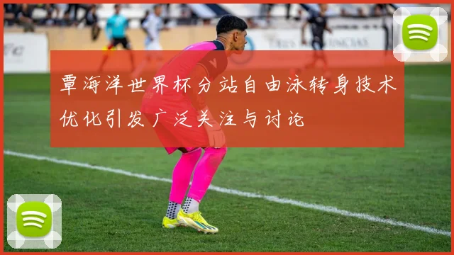 覃海洋世界杯分站自由泳转身技术优化引发广泛关注与讨论