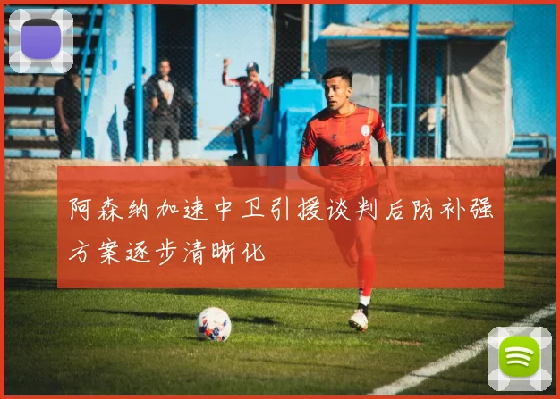 阿森纳加速中卫引援谈判后防补强方案逐步清晰化